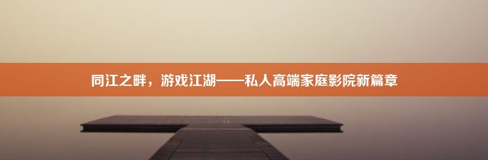 同江之畔，游戏江湖——私人高端家庭影院新篇章