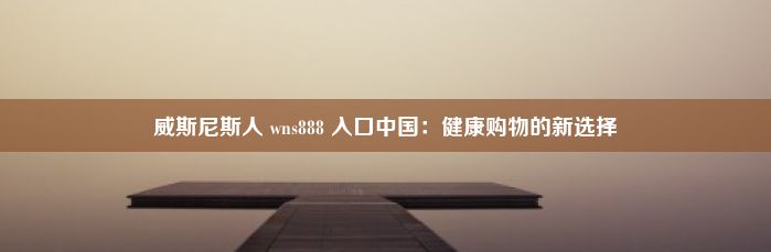 威斯尼斯人 wns888 入口中国：健康购物的新选择