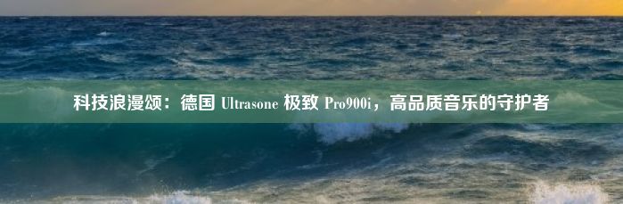 科技浪漫颂：德国 Ultrasone 极致 Pro900i，高品质音乐的守护者