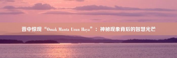 晋中惊现“Omak Manta Uzun Haya”：神秘现象背后的智慧光芒