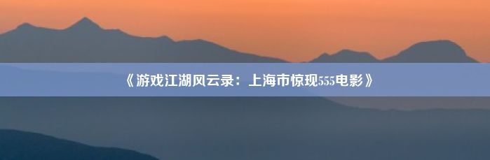 《游戏江湖风云录：上海市惊现555电影》